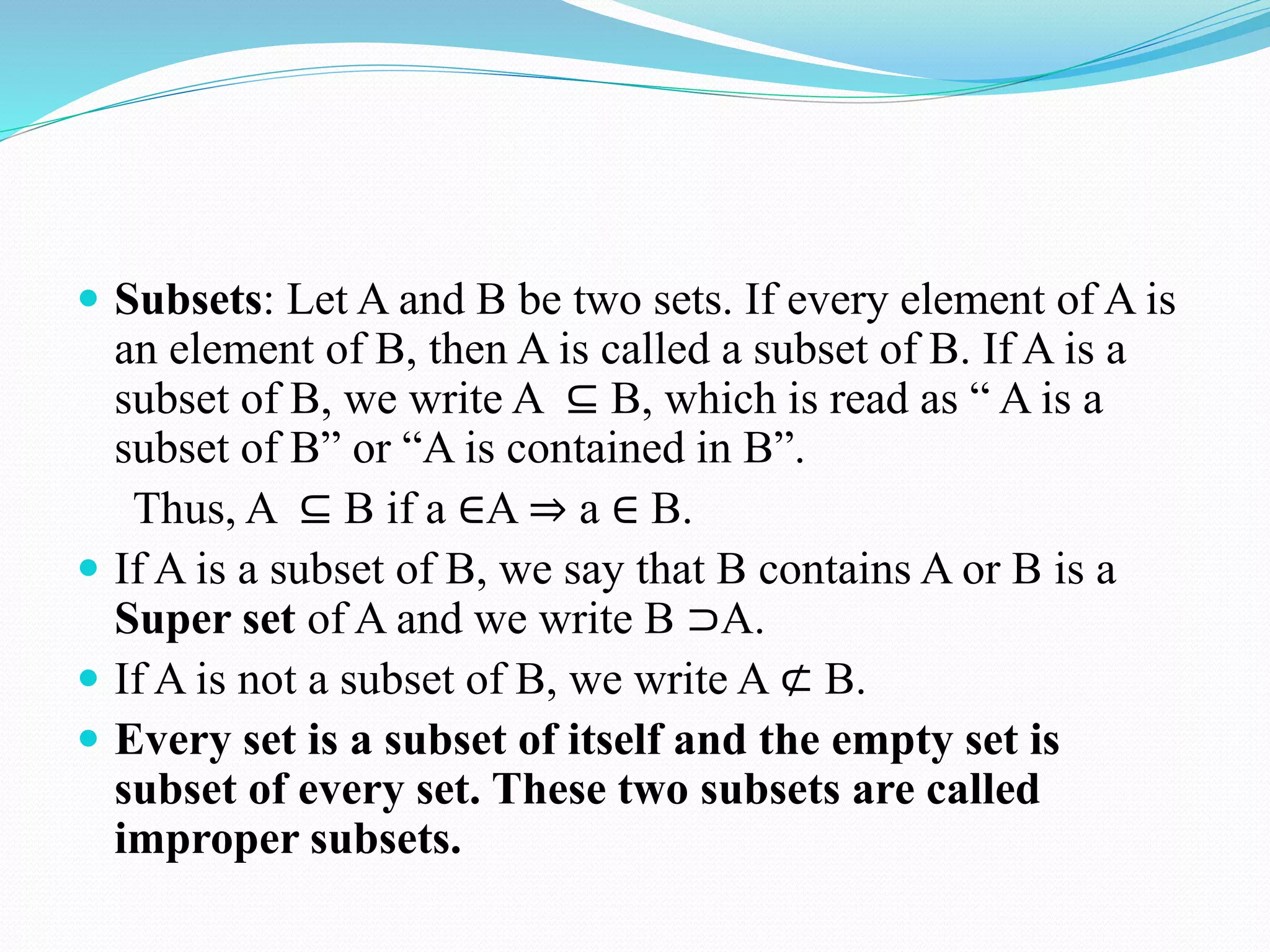  Subsets: Let A and B be two sets. If every element of A is
an element of B, then A is called a subset of B. If A is a
subset of B, we write A ⊆ B, which is read as “ A is a
subset of B” or “A is contained in B”.
Thus, A ⊆ B if a ∈A ⇒ a ∈ B.
 If A is a subset of B, we say that B contains A or B is a
Super set of A and we write B ⊃A.
 If A is not a subset of B, we write A ⊄ B.
 Every set is a subset of itself and the empty set is
subset of every set. These two subsets are called
improper subsets.
 