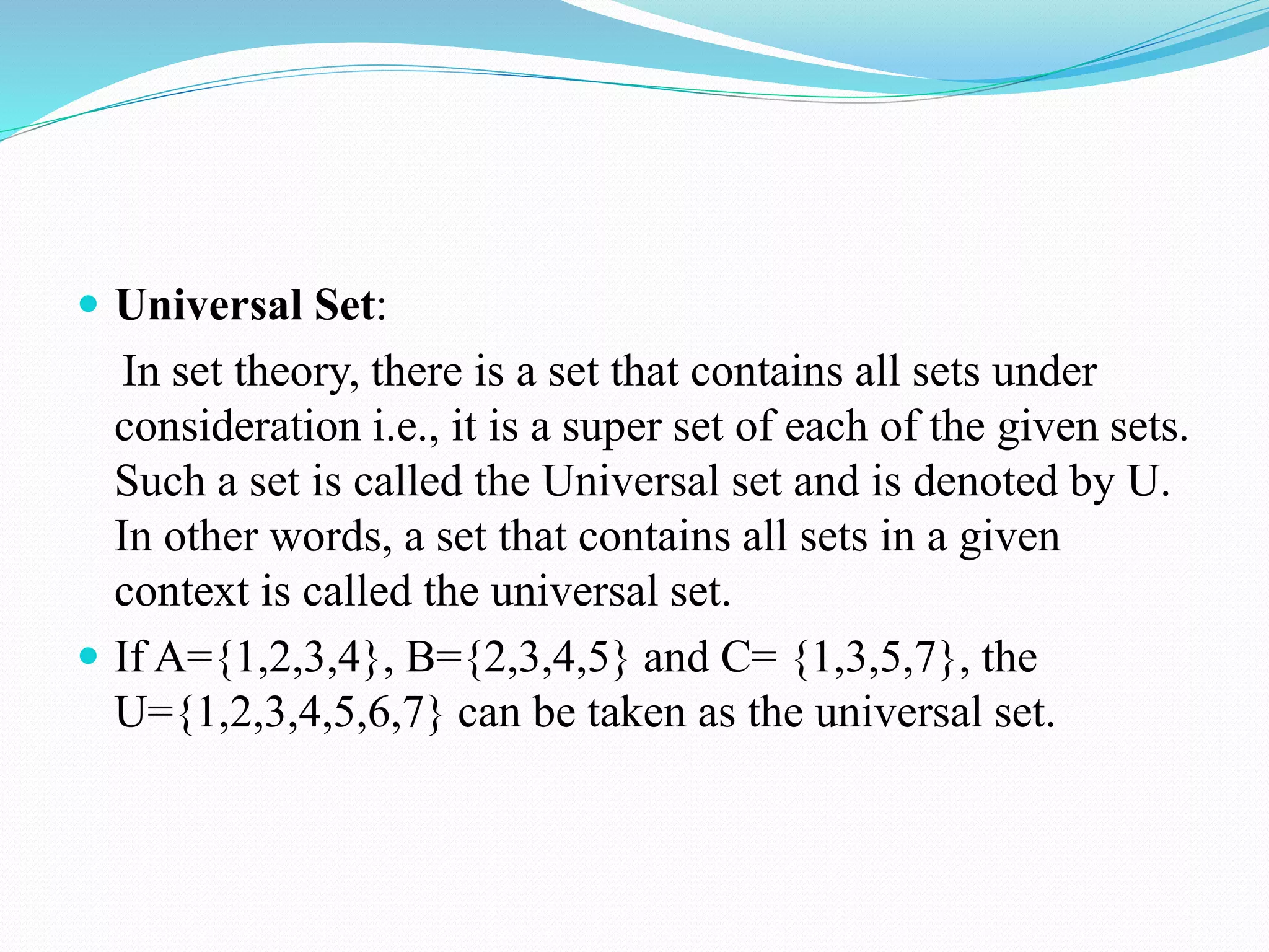  Universal Set:
In set theory, there is a set that contains all sets under
consideration i.e., it is a super set of each of the given sets.
Such a set is called the Universal set and is denoted by U.
In other words, a set that contains all sets in a given
context is called the universal set.
 If A={1,2,3,4}, B={2,3,4,5} and C= {1,3,5,7}, the
U={1,2,3,4,5,6,7} can be taken as the universal set.
 
