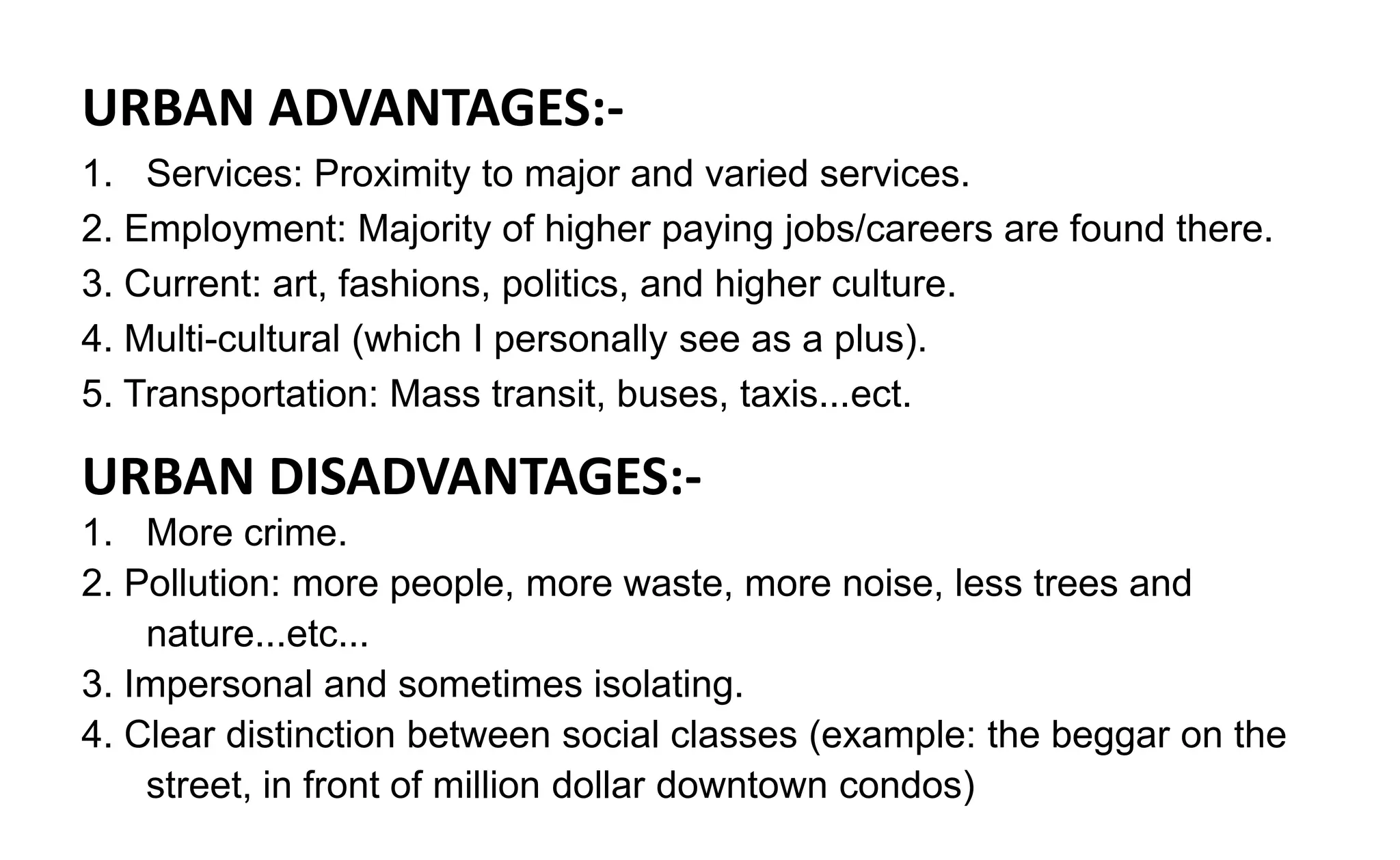 URBAN ADVANTAGES:-
1. Services: Proximity to major and varied services.
2. Employment: Majority of higher paying jobs/careers are found there.
3. Current: art, fashions, politics, and higher culture.
4. Multi-cultural (which I personally see as a plus).
5. Transportation: Mass transit, buses, taxis...ect.
URBAN DISADVANTAGES:-
1. More crime.
2. Pollution: more people, more waste, more noise, less trees and
nature...etc...
3. Impersonal and sometimes isolating.
4. Clear distinction between social classes (example: the beggar on the
street, in front of million dollar downtown condos)
 