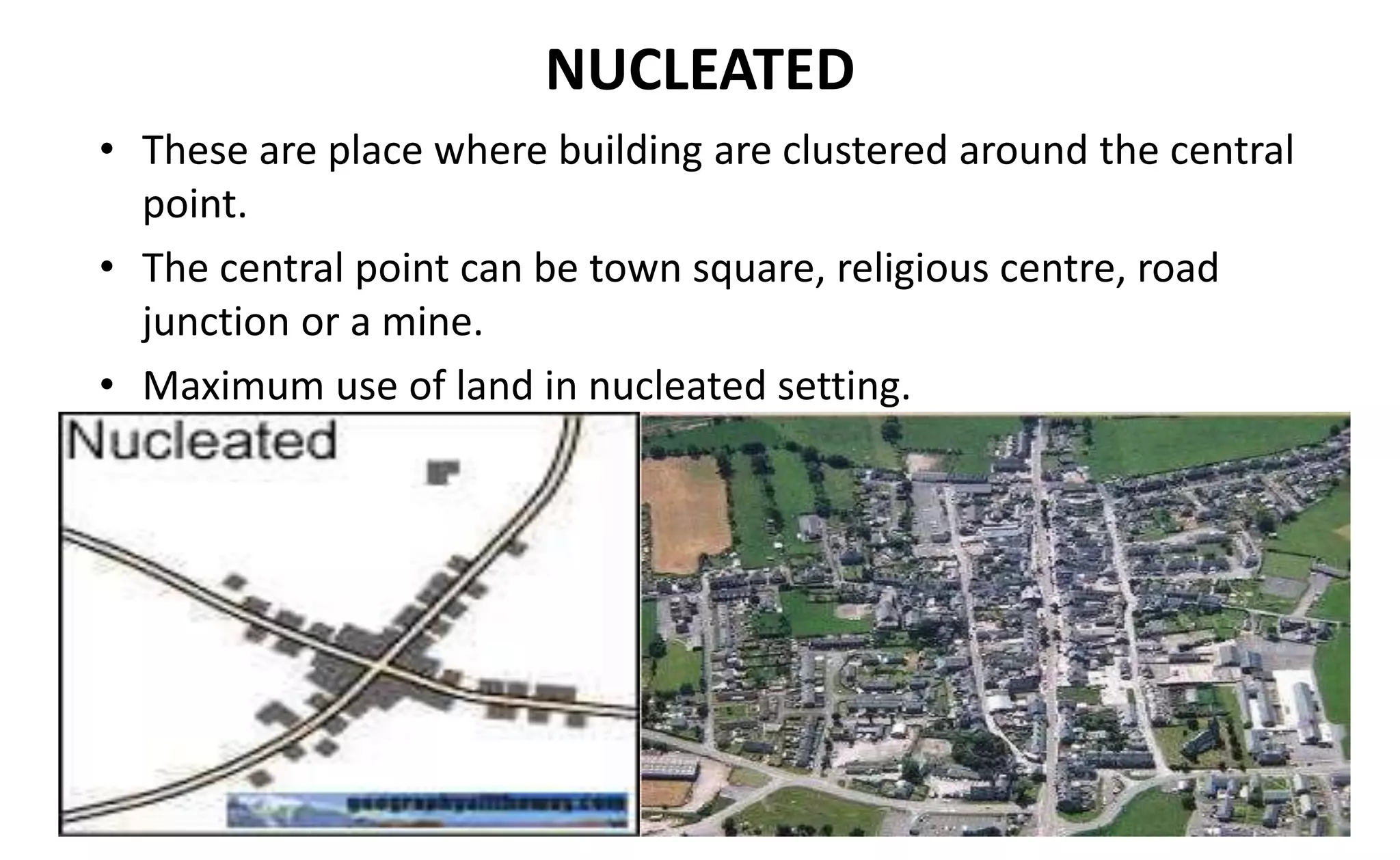 NUCLEATED
• These are place where building are clustered around the central
point.
• The central point can be town square, religious centre, road
junction or a mine.
• Maximum use of land in nucleated setting.
 