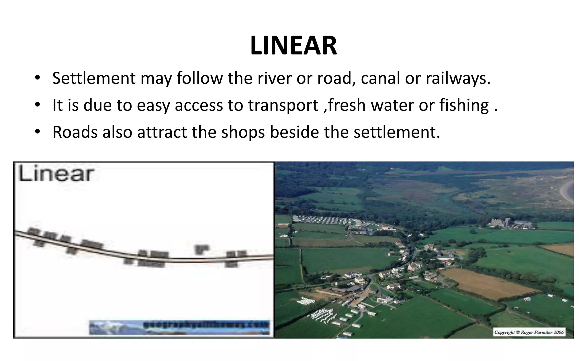 LINEAR
• Settlement may follow the river or road, canal or railways.
• It is due to easy access to transport ,fresh water or fishing .
• Roads also attract the shops beside the settlement.
 
