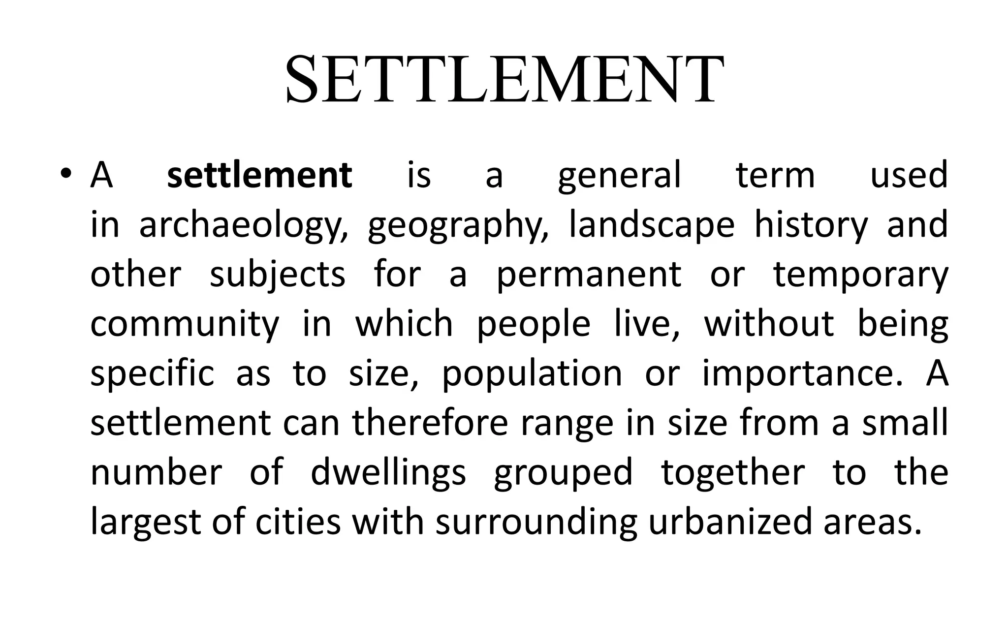 SETTLEMENT
• A settlement is a general term used
in archaeology, geography, landscape history and
other subjects for a permanent or temporary
community in which people live, without being
specific as to size, population or importance. A
settlement can therefore range in size from a small
number of dwellings grouped together to the
largest of cities with surrounding urbanized areas.
 