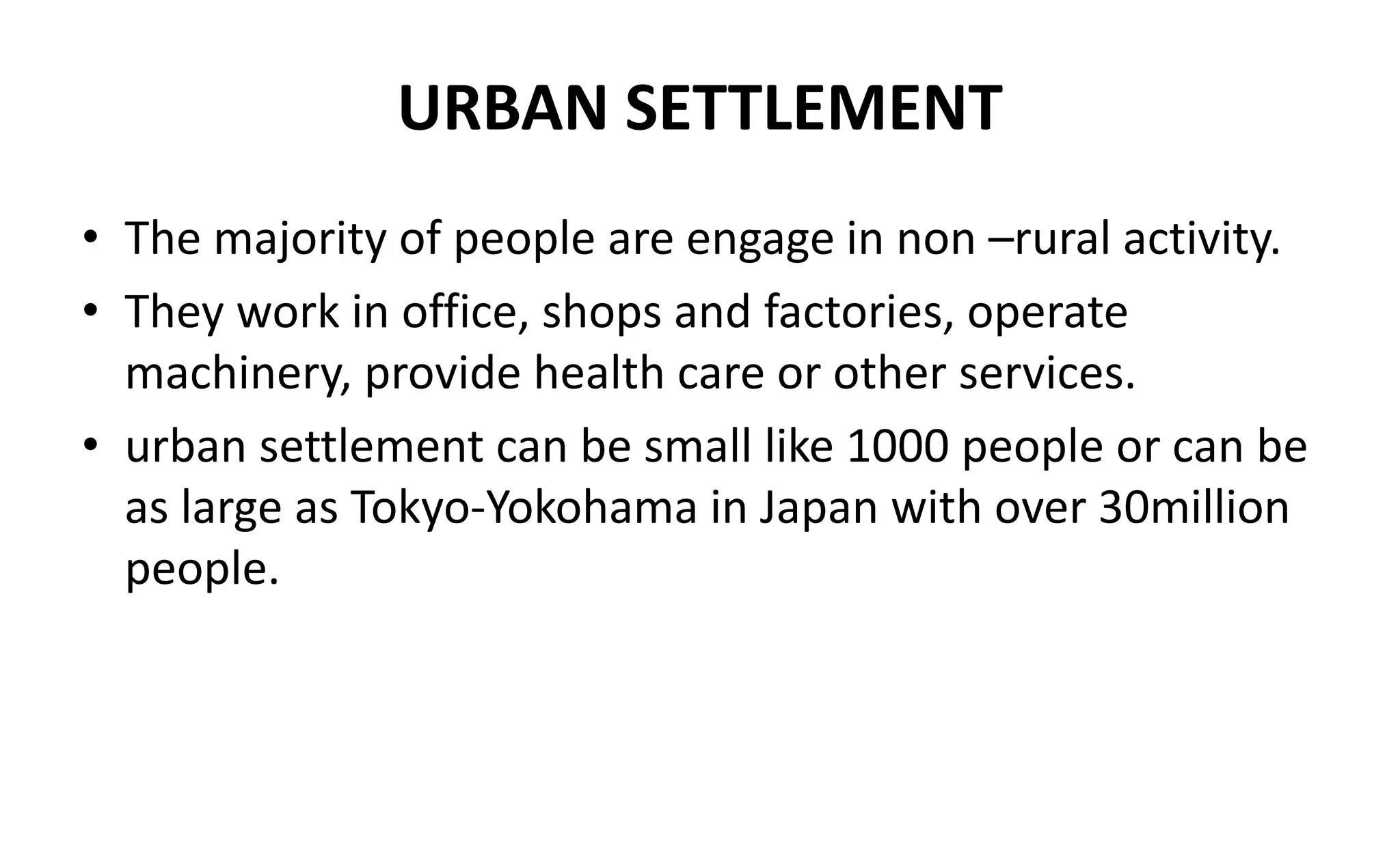 URBAN SETTLEMENT
• The majority of people are engage in non –rural activity.
• They work in office, shops and factories, operate
machinery, provide health care or other services.
• urban settlement can be small like 1000 people or can be
as large as Tokyo-Yokohama in Japan with over 30million
people.
 
