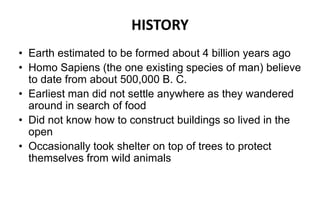 HISTORY
• Earth estimated to be formed about 4 billion years ago
• Homo Sapiens (the one existing species of man) believe
to date from about 500,000 B. C.
• Earliest man did not settle anywhere as they wandered
around in search of food
• Did not know how to construct buildings so lived in the
open
• Occasionally took shelter on top of trees to protect
themselves from wild animals
 