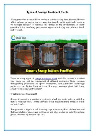 Types of Sewage Treatment Plants
Waste generation is almost like a routine in our day-to-day lives. Household waste
which includes garbage or sewage waste that is collected in septic tanks needs to
be managed tactfully to minimize the impact on the environment. In many
countries, it is a mandatory government requirement for big enterprises to install
an STP plant.
There are many types of sewage treatment plants available because a standard
type would not suit the requirement of different companies. Some common
distinguishing parameters are space requirement, cost constraints, technology
preference, etc. Before Look at types of sewage treatment plant, let’s know
actually what is sewage treatment?
What is Sewage Treatment?
Sewage treatment is a solution or system in which the waste water is treated to
make it ready for reuse. To treat the waste water it requires many processes which
are stated under:
Sewage water is kept in a tank for many days without any kind of disturbance so
that hard sludge or sewage can settle down and other wastes for water like oil and
grease can come up on water in a tank.
 