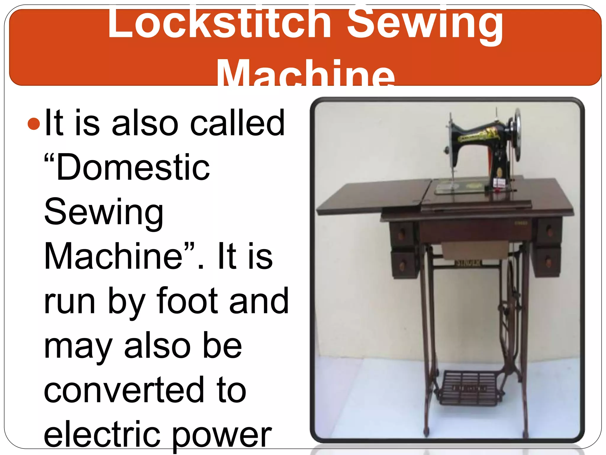 It is also called
“Domestic
Sewing
Machine”. It is
run by foot and
may also be
converted to
electric power
Lockstitch Sewing
Machine