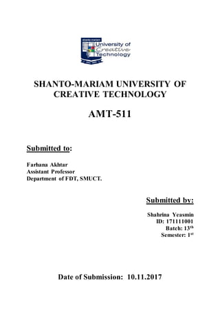 SHANTO-MARIAM UNIVERSITY OF
CREATIVE TECHNOLOGY
AMT-511
Submitted to:
Farhana Akhtar
Assistant Professor
Department of FDT, SMUCT.
Submitted by:
Shahrina Yeasmin
ID: 171111001
Batch: 13th
Semester: 1st
Date of Submission: 10.11.2017
 