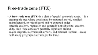 Free-trade zone (FTZ)
• A free-trade zone (FTZ) is a class of special economic zones. It is a
geographic area where goods may be imported, stored, handled,
manufactured, or reconfigured and re-exported under
specific customs, regulation and generally not subject to customs
duty. free-trade zones are generally organized around
major seaports, international airports, and national frontiers—areas
with many geographic advantages for trade.
 