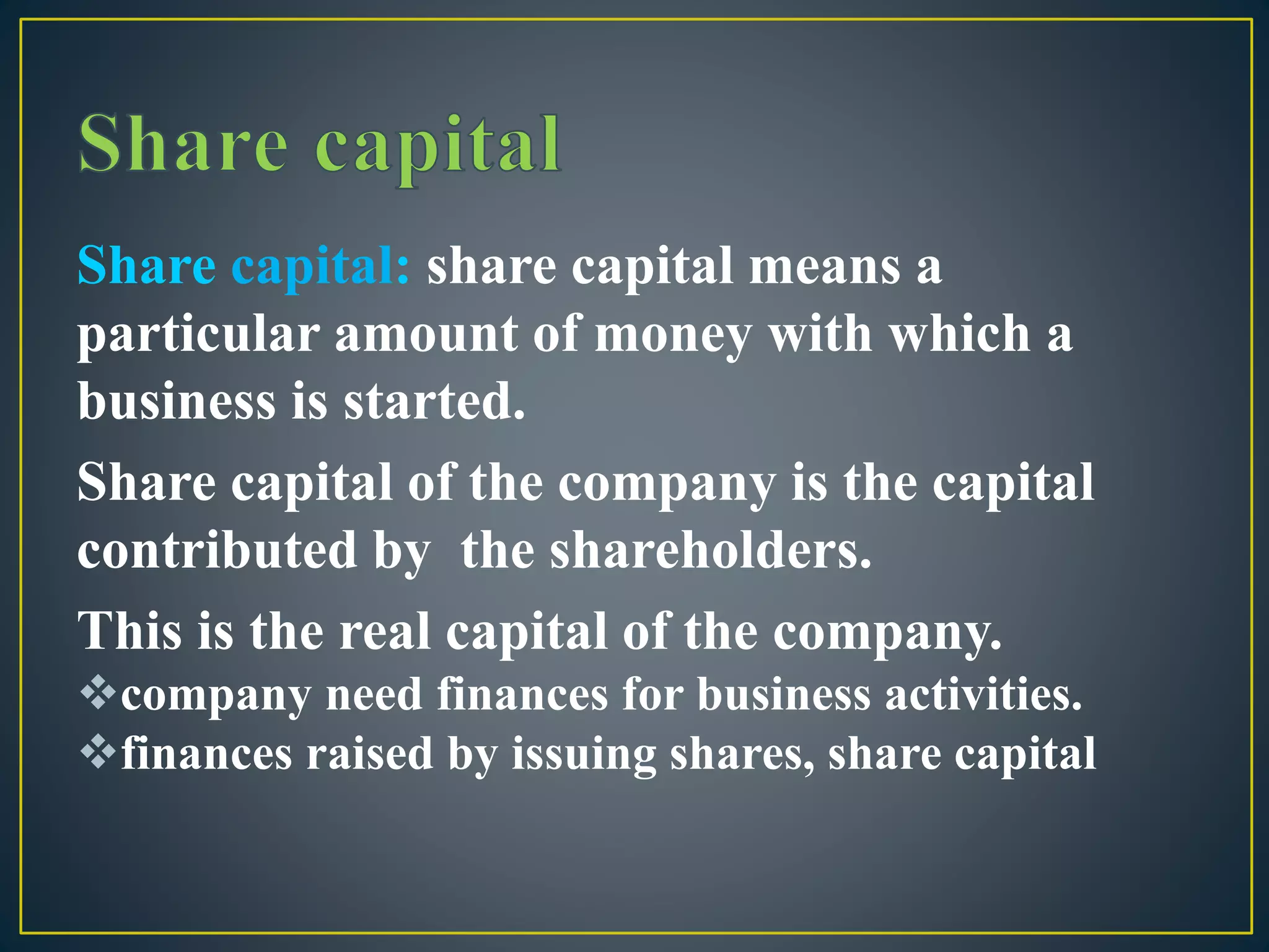 Share capital: share capital means a
particular amount of money with which a
business is started.
Share capital of the company is the capital
contributed by the shareholders.
This is the real capital of the company.
company need finances for business activities.
finances raised by issuing shares, share capital