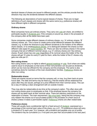 identical classes of shares are issued to different people, and the articles provide that the
directors may vary the dividends between the different classes.
The following are descriptions of some typical classes of shares. There are no legal
definitions of such classes and shares with the same name (e.g. preference shares) will
have different rights in different companies.
Ordinary shares
Most companies have just ordinary shares. They carry one vote per share, are entitled to
participate equally in dividends and, if the company is wound up, share in the proceeds of
the company after all the debts have been paid.
Some companies create different classes of ordinary shares, e.g. 'A' ordinary shares, 'B'
ordinary shares, etc. This is done to create some small difference between the different
classes, e.g. to allow the directors to pay different dividends to the holders of the different
share classes, or to createdeadlock articles, or to distinguish between the shares so that
different rules apply for share transfers, etc. There can also be ordinary shares in the same
company that are of different nominal values, e.g. £1 ordinary shares and 10p ordinary
shares. If each share has one vote (regardless of its nominal value) the holder of the 10p
shares will get 10 votes for every £1 paid for them, while the holder of the £1 shares only
gets one vote per £1.
Non-voting shares
Non-voting shares carry no rights to attend general meetings or vote. Such share are widely
used to issue to employees so that some of their remuneration can be paid as dividends,
which can be more tax-efficient for the company and the employee. The same is also
sometimes done for members of the main shareholders' families. Preference shares are
often non-voting.
Redeemable shares
These are shares issued on terms that the company will, or may, buy them back at some
future date. The date and terms may be fixed (e.g. that the shares will be redeemed five
years after they are issued, perhaps at a price different from their nominal value). This can
be a way of making a clear arrangement with an outside investor.
They may also be redeemable at any time at the company's option. This often done with
non-voting shares given to employees so that, if the employee leaves the company his
shares can be taken back at their nominal value. There are statutory restrictions on the
redemption of shares. The main requirement, like a buy-back, being that the company may
only redeem the shares out of accumulated profits or the proceeds of a fresh issue of
shares (unless it makes a permissible capital. Preference shares are often redeemable
Preference shares
These will usually have a preferential right to a fixed amount of dividend, expressed as a
percentage of the nominal (par) value of the share, e.g. a £1, 7% preference share will carry
a dividend of 7p each year. It is, however, still a dividend and payable only out of profits.
The dividend may be cumulative (i.e. if not paid one year then accumulates to the next year)
 