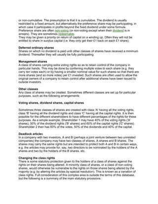 or non-cumulative. The presumption is that it is cumulative. The dividend is usually
restricted to a fixed amount, but alternatively the preference share may be participating, in
which case it participates in profits beyond the fixed dividend under some formula.
Preference share are often non-voting (or non-voting except when their dividend is in
arrears). They are sometimes redeemable.
They may be given a priority on return of capital on a winding up. Often they will not be
entitled to share in surplus capital (i.e. they only get their £1 back on each £1 share).
Deferred ordinary shares
Shares on which no dividend is paid until other classes of shares have received a minimum
dividend. Thereafter they will usually be fully participating.
Management shares
A class of shares carrying extra voting rights so as to retain control of the company in
particular hands. This may be done by conferring multiple votes to each share (e.g. they
carry ten votes each) or by having a smaller nominal value for such shares so that there are
more shares (and so more votes) per £1 invested. Such shares are often used to allow the
original owners of a company to retain control after additional shares have been issued to
outside investors.
Other classes
Any class of shares may be created. Sometimes different classes are set up for particular
purposes, such as the following arrangements:
Voting shares, dividend shares, capital shares
Sometimes three classes of shares are created with class 'A' having all the voting rights,
class 'B' having all the dividend rights and class 'C' having all the capital rights. It is then
possible for the different shareholders to have different percentages of the rights for these
purposes. As a simple example, Shareholder 1 may have 40% of the voting rights ('A'
shares), 50% of the dividend rights ('B' shares) and 60% of the capital rights ('C' shares).
Shareholder 2 then has 60% of the votes, 50% of the dividends and 40% of the capital.
Deadlock articles
In a company with two investors, A and B (perhaps a joint venture between two unrelated
companies) the company may have two classes of shares, A shares and B shares. The
shares may carry the same rights but are intended to protect both A and B in certain ways,
e.g. the articles may provide for, say, two directors to be nominated by the holders of the A
shares and two by the holders of the B shares, etc.
Changing the class rights
There is some statutory protection given to the holders of a class of shares against the
rights on their shares being altered. A minority class of shares, or a class of non-voting
shares, would otherwise be vulnerable to the rights on those shares being altered by the
majority (e.g. by altering the articles by special resolution). This is known as a variation of
class rights. Full consideration of this complex area is outside the terms of this database,
but the following is a summary of the main statutory provisions:
 