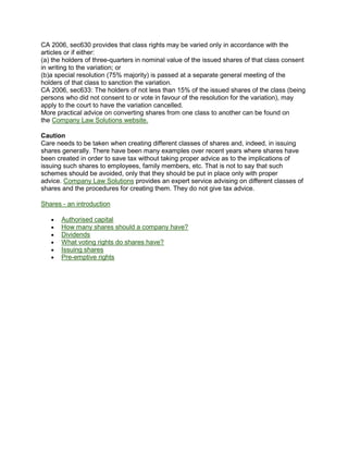 CA 2006, sec630 provides that class rights may be varied only in accordance with the
articles or if either:
(a) the holders of three-quarters in nominal value of the issued shares of that class consent
in writing to the variation; or
(b)a special resolution (75% majority) is passed at a separate general meeting of the
holders of that class to sanction the variation.
CA 2006, sec633: The holders of not less than 15% of the issued shares of the class (being
persons who did not consent to or vote in favour of the resolution for the variation), may
apply to the court to have the variation cancelled.
More practical advice on converting shares from one class to another can be found on
the Company Law Solutions website.
Caution
Care needs to be taken when creating different classes of shares and, indeed, in issuing
shares generally. There have been many examples over recent years where shares have
been created in order to save tax without taking proper advice as to the implications of
issuing such shares to employees, family members, etc. That is not to say that such
schemes should be avoided, only that they should be put in place only with proper
advice. Company Law Solutions provides an expert service advising on different classes of
shares and the procedures for creating them. They do not give tax advice.
Shares - an introduction
Authorised capital
How many shares should a company have?
Dividends
What voting rights do shares have?
Issuing shares
Pre-emptive rights
 
