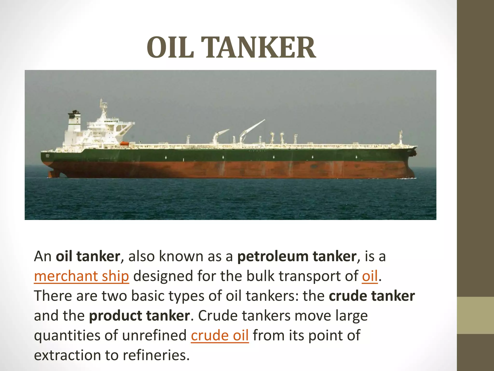 OIL TANKER 
An oil tanker, also known as a petroleum tanker, is a 
merchant ship designed for the bulk transport of oil. 
There are two basic types of oil tankers: the crude tanker 
and the product tanker. Crude tankers move large 
quantities of unrefined crude oil from its point of 
extraction to refineries. 
 