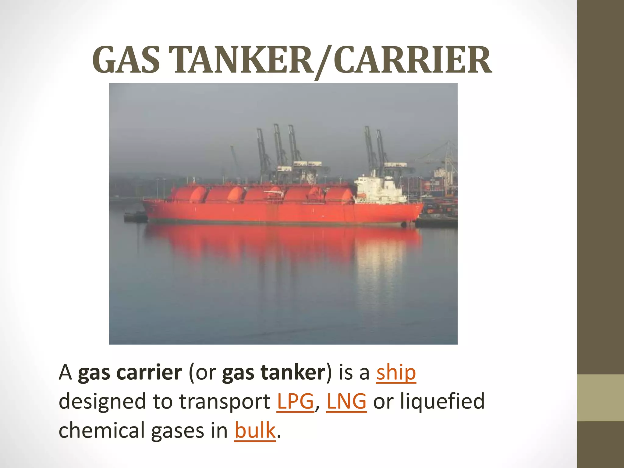 GAS TANKER/CARRIER 
A gas carrier (or gas tanker) is a ship 
designed to transport LPG, LNG or liquefied 
chemical gases in bulk. 
 