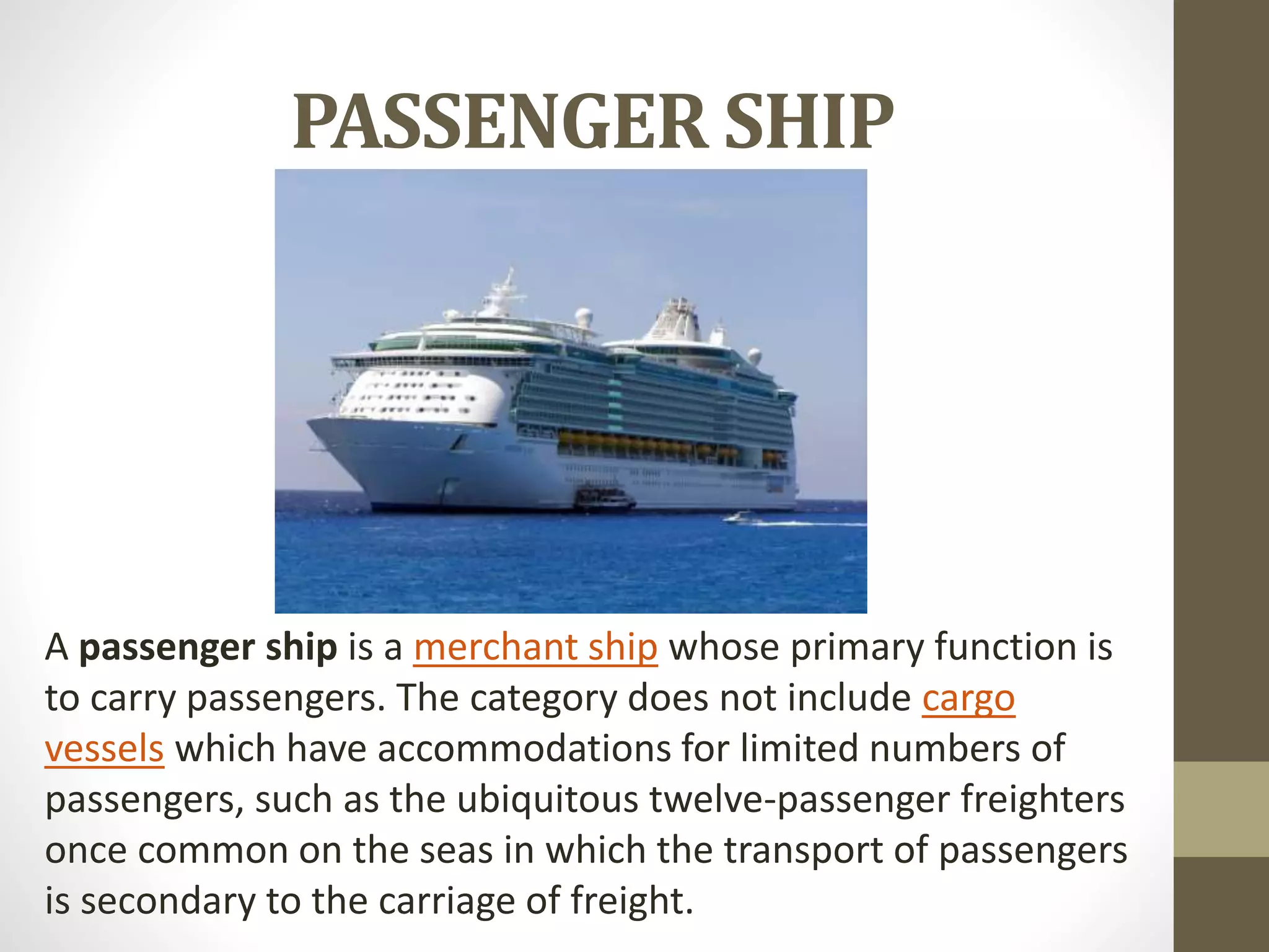 PASSENGER SHIP 
A passenger ship is a merchant ship whose primary function is 
to carry passengers. The category does not include cargo 
vessels which have accommodations for limited numbers of 
passengers, such as the ubiquitous twelve-passenger freighters 
once common on the seas in which the transport of passengers 
is secondary to the carriage of freight. 
