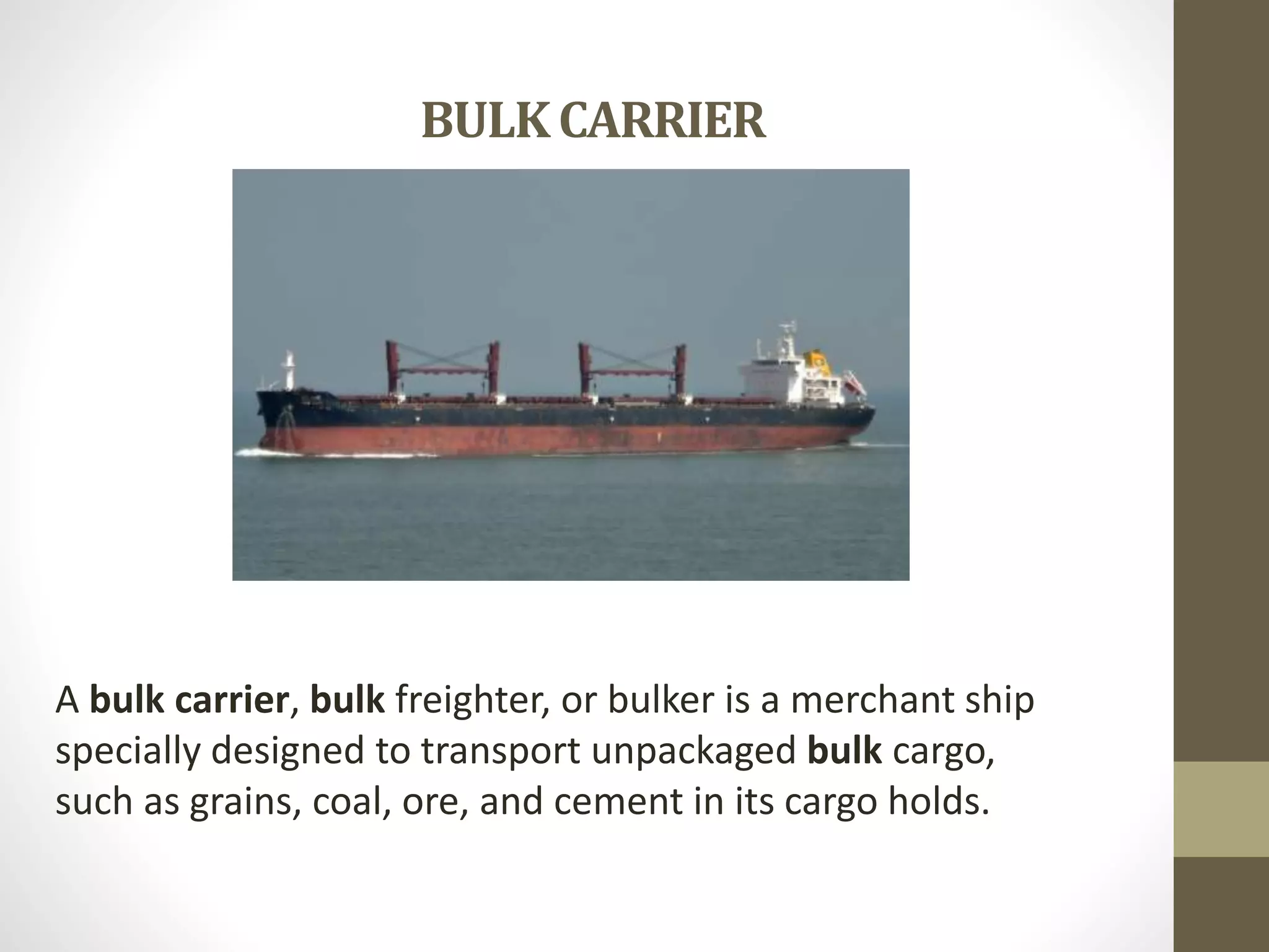 BULK CARRIER 
A bulk carrier, bulk freighter, or bulker is a merchant ship 
specially designed to transport unpackaged bulk cargo, 
such as grains, coal, ore, and cement in its cargo holds. 
 