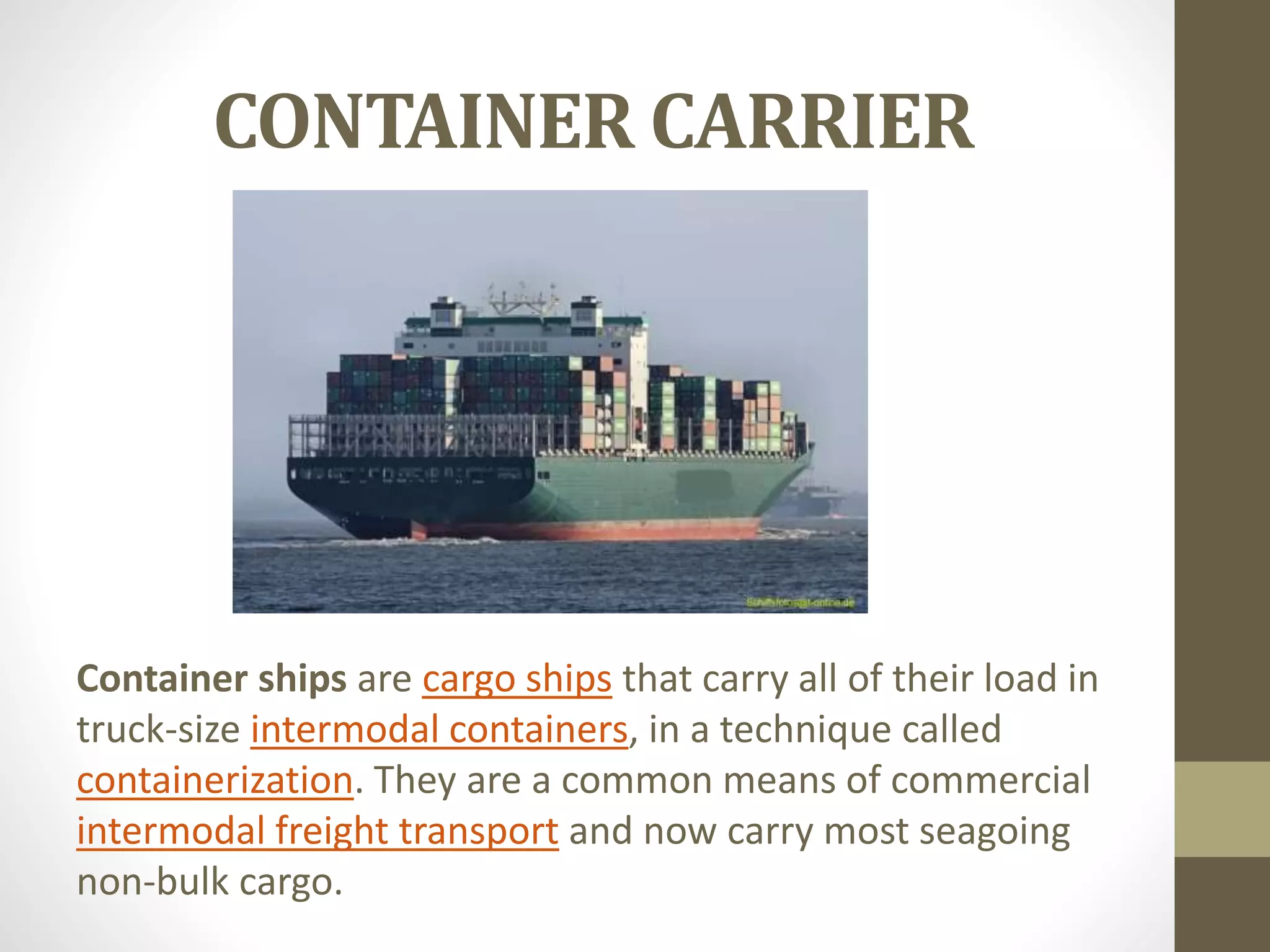 CONTAINER CARRIER 
Container ships are cargo ships that carry all of their load in 
truck-size intermodal containers, in a technique called 
containerization. They are a common means of commercial 
intermodal freight transport and now carry most seagoing 
non-bulk cargo. 
 