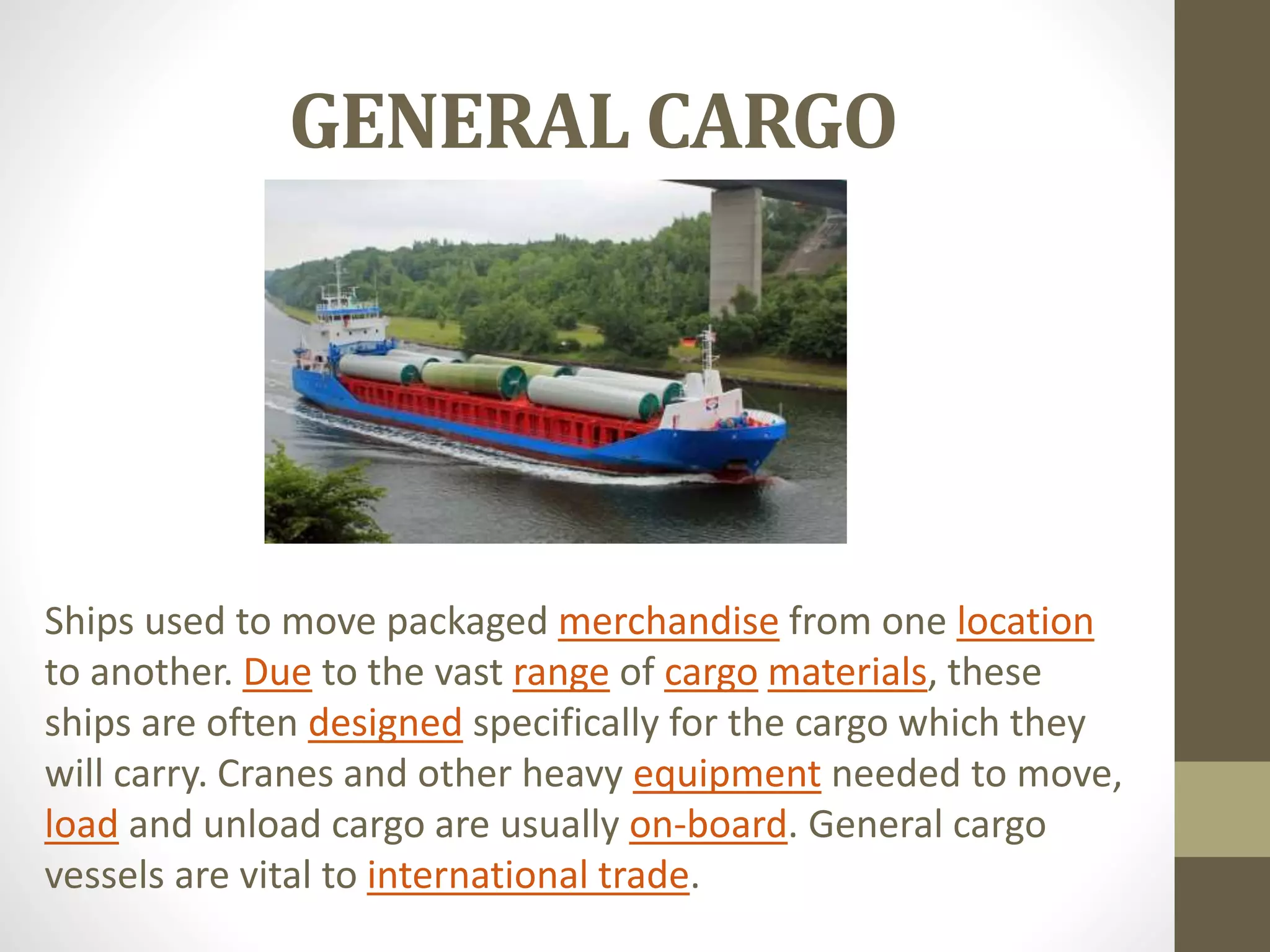 GENERAL CARGO 
Ships used to move packaged merchandise from one location 
to another. Due to the vast range of cargo materials, these 
ships are often designed specifically for the cargo which they 
will carry. Cranes and other heavy equipment needed to move, 
load and unload cargo are usually on-board. General cargo 
vessels are vital to international trade. 
 