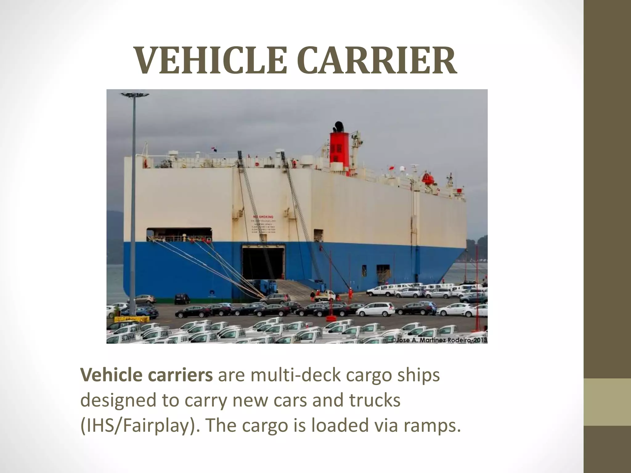 VEHICLE CARRIER 
Vehicle carriers are multi-deck cargo ships 
designed to carry new cars and trucks 
(IHS/Fairplay). The cargo is loaded via ramps. 
 