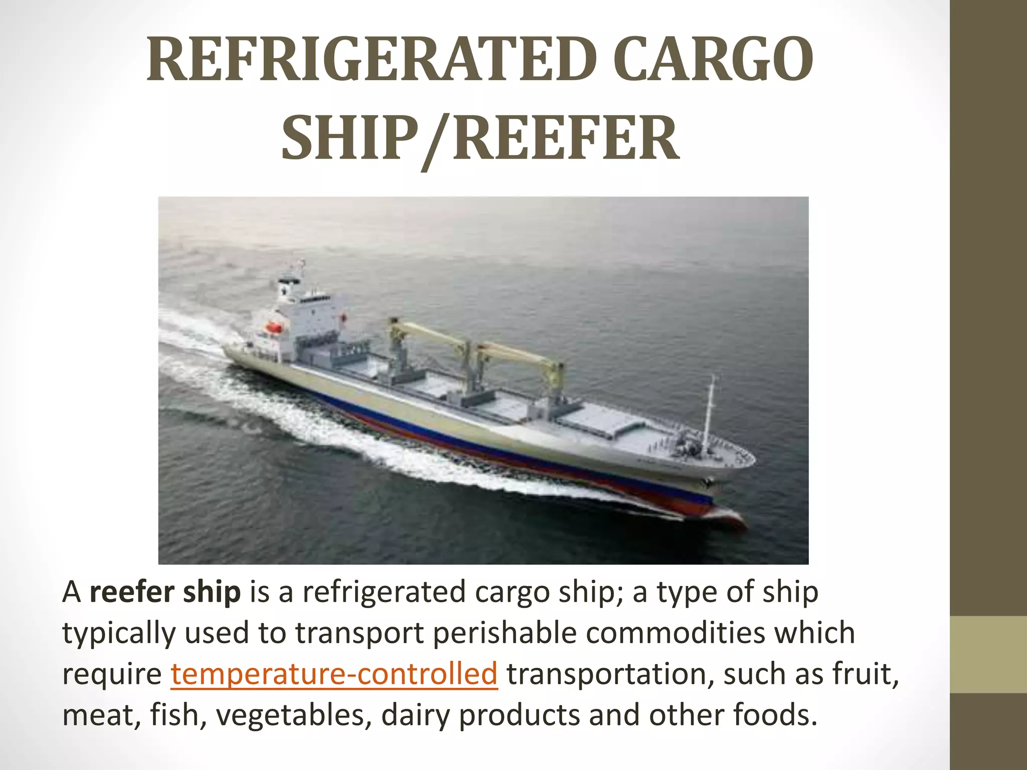 REFRIGERATED CARGO 
SHIP/REEFER 
A reefer ship is a refrigerated cargo ship; a type of ship 
typically used to transport perishable commodities which 
require temperature-controlled transportation, such as fruit, 
meat, fish, vegetables, dairy products and other foods. 
 
