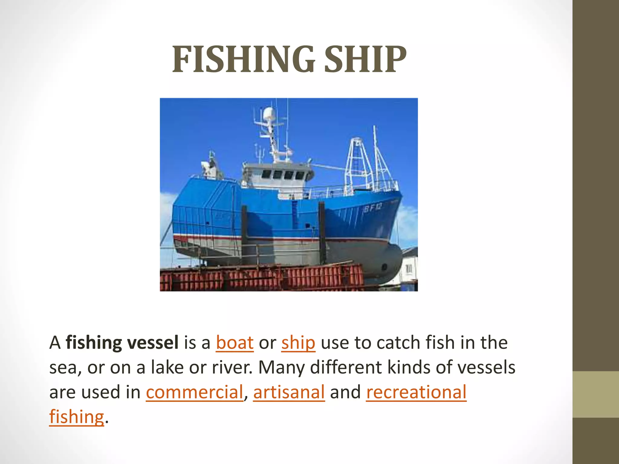 FISHING SHIP 
A fishing vessel is a boat or ship use to catch fish in the 
sea, or on a lake or river. Many different kinds of vessels 
are used in commercial, artisanal and recreational 
fishing. 
 