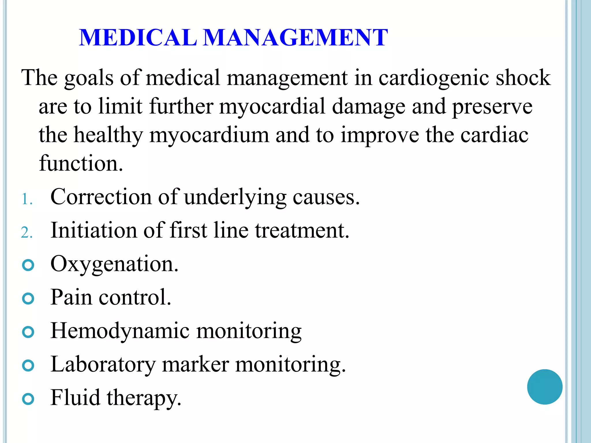 MEDICAL MANAGEMENT
The goals of medical management in cardiogenic shock
are to limit further myocardial damage and preserve
the healthy myocardium and to improve the cardiac
function.
1. Correction of underlying causes.
2. Initiation of first line treatment.
 Oxygenation.
 Pain control.
 Hemodynamic monitoring
 Laboratory marker monitoring.
 Fluid therapy.
 