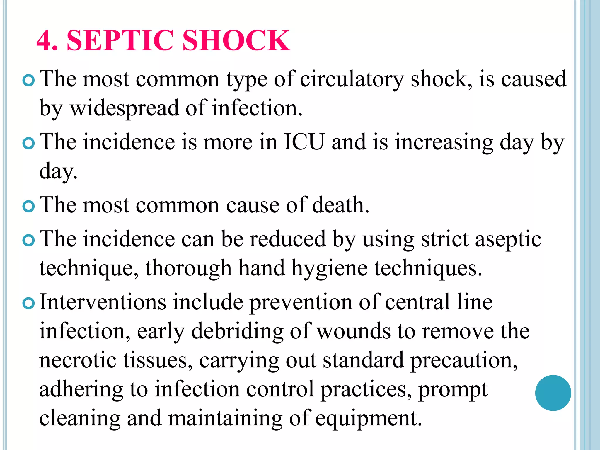 4. SEPTIC SHOCK
 The most common type of circulatory shock, is caused
by widespread of infection.
 The incidence is more in ICU and is increasing day by
day.
 The most common cause of death.
 The incidence can be reduced by using strict aseptic
technique, thorough hand hygiene techniques.
 Interventions include prevention of central line
infection, early debriding of wounds to remove the
necrotic tissues, carrying out standard precaution,
adhering to infection control practices, prompt
cleaning and maintaining of equipment.
 