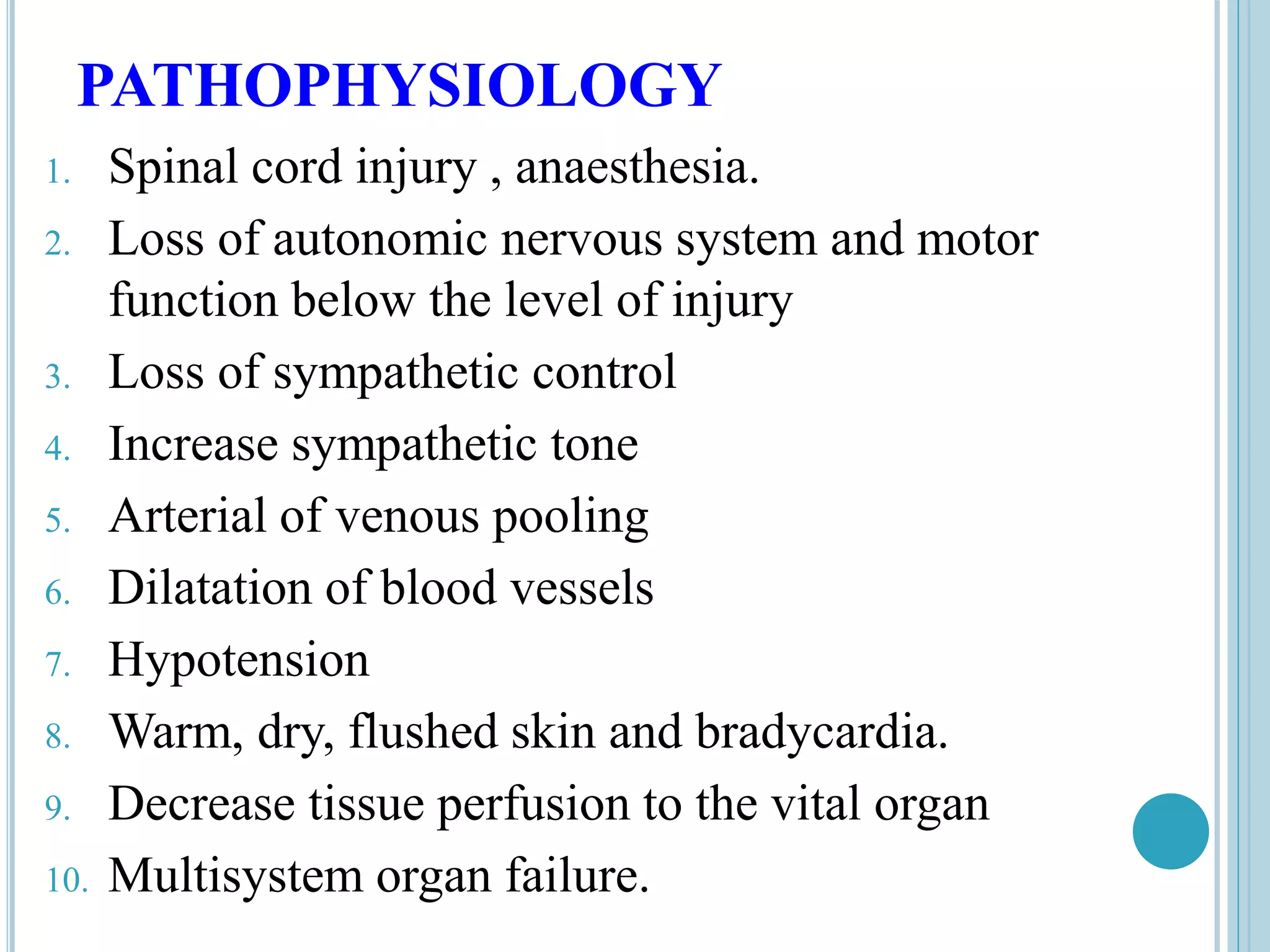 PATHOPHYSIOLOGY
1. Spinal cord injury , anaesthesia.
2. Loss of autonomic nervous system and motor
function below the level of injury
3. Loss of sympathetic control
4. Increase sympathetic tone
5. Arterial of venous pooling
6. Dilatation of blood vessels
7. Hypotension
8. Warm, dry, flushed skin and bradycardia.
9. Decrease tissue perfusion to the vital organ
10. Multisystem organ failure.
 