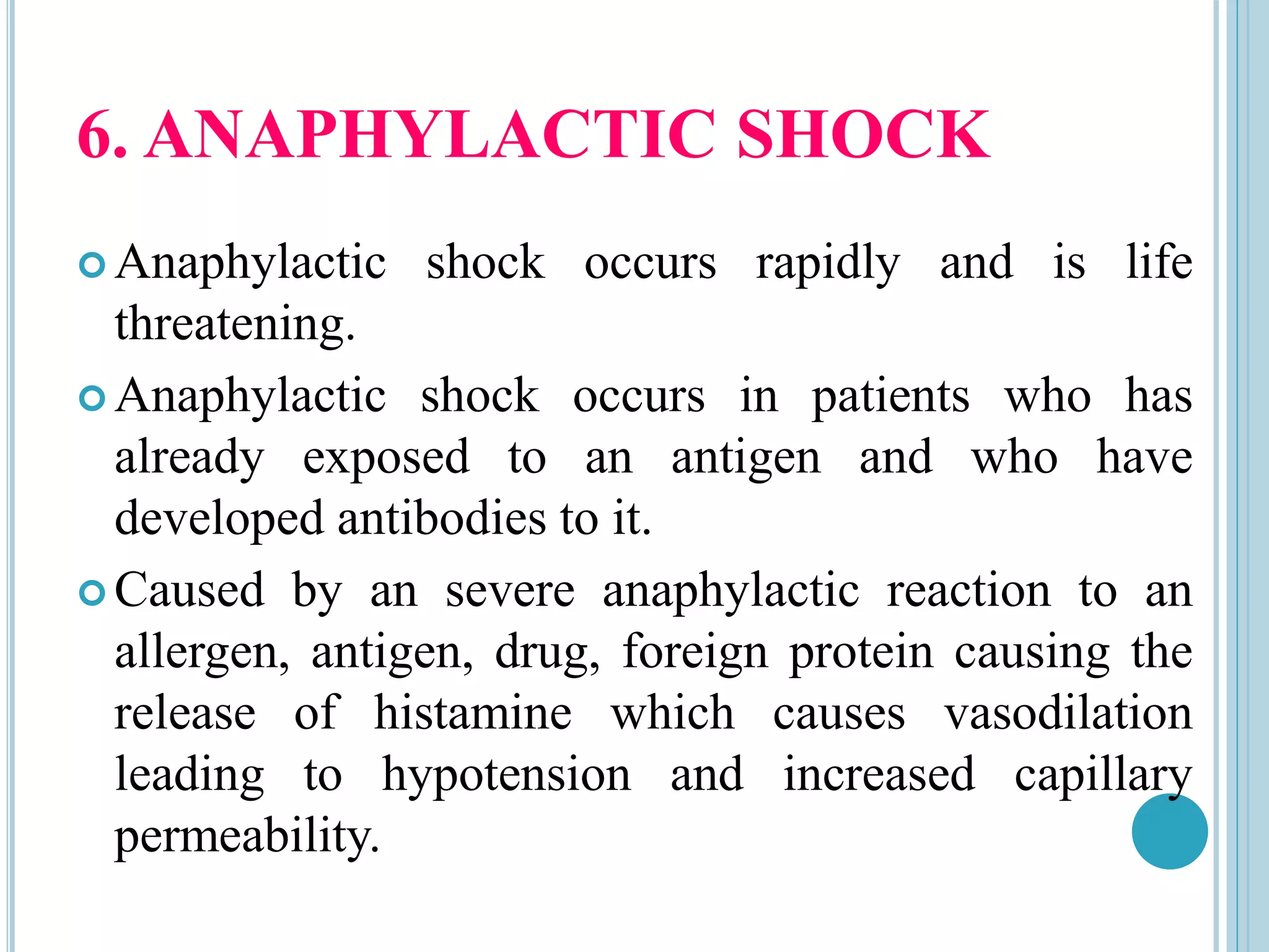 6. ANAPHYLACTIC SHOCK
 Anaphylactic shock occurs rapidly and is life
threatening.
 Anaphylactic shock occurs in patients who has
already exposed to an antigen and who have
developed antibodies to it.
 Caused by an severe anaphylactic reaction to an
allergen, antigen, drug, foreign protein causing the
release of histamine which causes vasodilation
leading to hypotension and increased capillary
permeability.
 