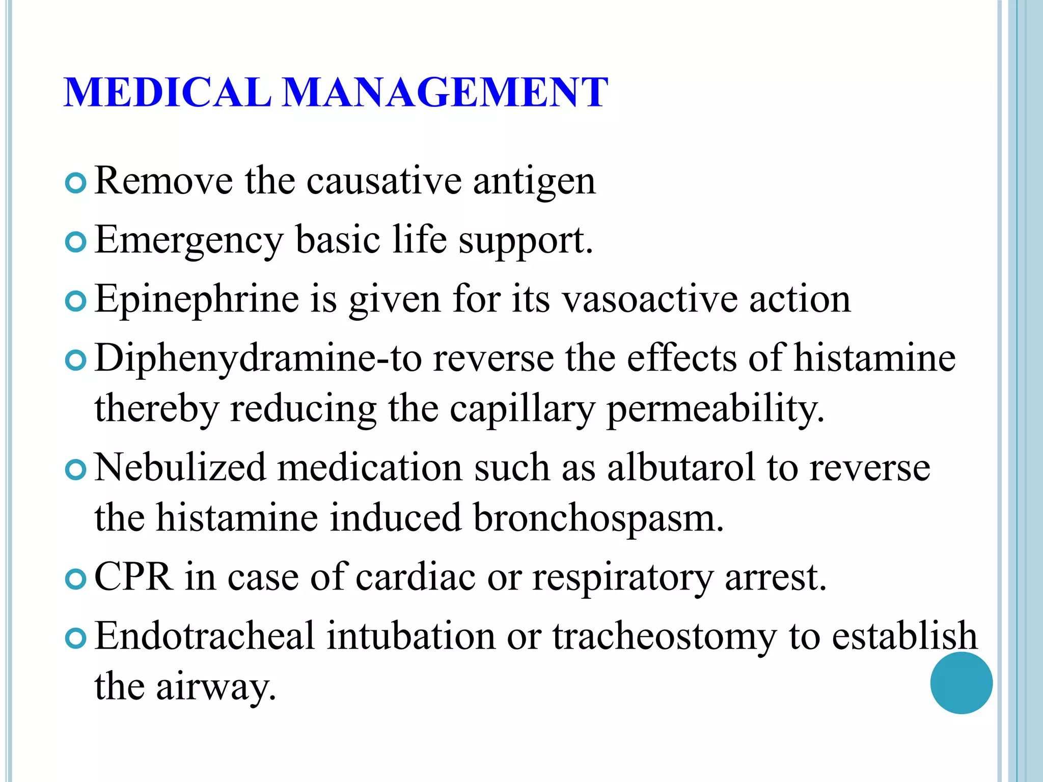 MEDICAL MANAGEMENT
 Remove the causative antigen
 Emergency basic life support.
 Epinephrine is given for its vasoactive action
 Diphenydramine-to reverse the effects of histamine
thereby reducing the capillary permeability.
 Nebulized medication such as albutarol to reverse
the histamine induced bronchospasm.
 CPR in case of cardiac or respiratory arrest.
 Endotracheal intubation or tracheostomy to establish
the airway.
 