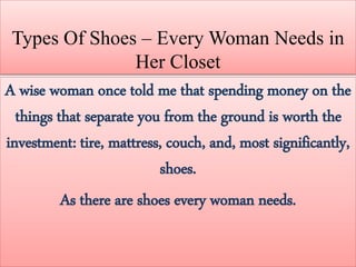 Types Of Shoes – Every Woman Needs in
Her Closet
A wise woman once told me that spending money on the
things that separate you from the ground is worth the
investment: tire, mattress, couch, and, most significantly,
shoes.
As there are shoes every woman needs.
 