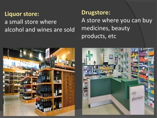 Liquor store:
a small store where
alcohol and wines are sold
Drugstore:
A store where you can buy
medicines, beauty
products, etc
 