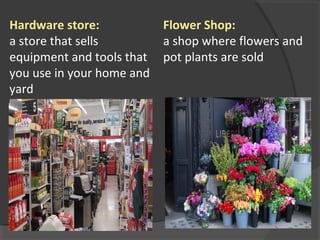 Hardware store:
a store that sells
equipment and tools that
you use in your home and
yard
Flower Shop:
a shop where flowers and
pot plants are sold
 