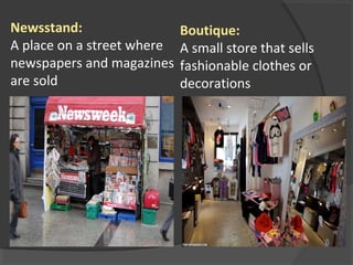 Newsstand:
A place on a street where
newspapers and magazines
are sold
Boutique:
A small store that sells
fashionable clothes or
decorations
 
