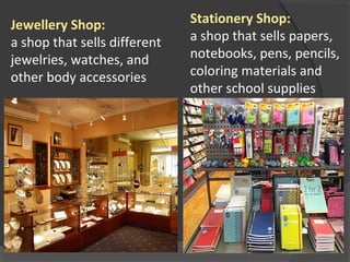 Stationery Shop:
a shop that sells papers, 
notebooks, pens, pencils, 
coloring materials and 
other school supplies
 
Jewellery Shop:
a shop that sells different 
jewelries, watches, and 
other body accessories
 