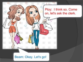 Beam: Okay. Let's go!
Ploy: I think so. Come
on, let's ask the clerk.
 