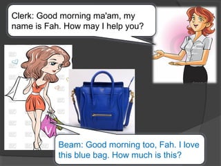 Clerk: Good morning ma'am, my
name is Fah. How may I help you?
Beam: Good morning too, Fah. I love
this blue bag. How much is this?
 