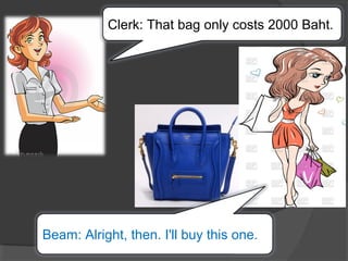 Clerk: That bag only costs 2000 Baht.
Beam: Alright, then. I'll buy this one.
 
