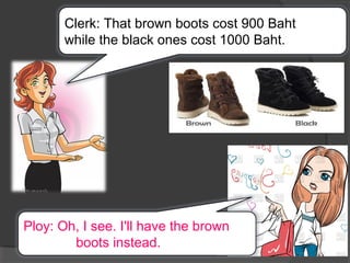 Clerk: That brown boots cost 900 Baht
while the black ones cost 1000 Baht.
Ploy: Oh, I see. I'll have the brown
boots instead.
 