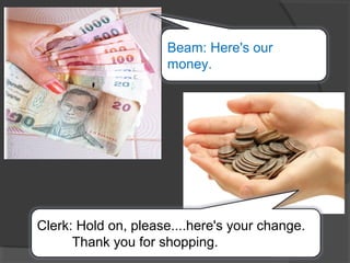 Beam: Here's our
money.
Clerk: Hold on, please....here's your change.
Thank you for shopping.
 