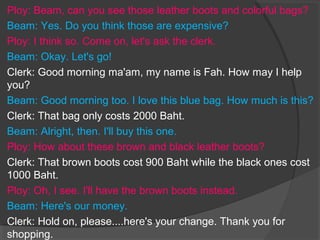 Ploy: Beam, can you see those leather boots and colorful bags?
Beam: Yes. Do you think those are expensive?
Ploy: I think so. Come on, let's ask the clerk.
Beam: Okay. Let's go!
Clerk: Good morning ma'am, my name is Fah. How may I help
you?
Beam: Good morning too. I love this blue bag. How much is this?
Clerk: That bag only costs 2000 Baht.
Beam: Alright, then. I'll buy this one.
Ploy: How about these brown and black leather boots?
Clerk: That brown boots cost 900 Baht while the black ones cost
1000 Baht.
Ploy: Oh, I see. I'll have the brown boots instead.
Beam: Here's our money.
Clerk: Hold on, please....here's your change. Thank you for
shopping.
 