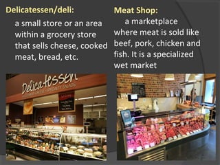 Delicatessen/deli:
a small store or an area
within a grocery store
that sells cheese, cooked
meat, bread, etc.
Meat Shop:
a marketplace
where meat is sold like
beef, pork, chicken and
fish. It is a specialized
wet market
 