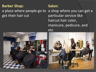 Barber Shop:
a place where people go to
get their hair cut
Salon:
a shop where you can get a
particular service like
haircut hair color,
manicure, pedicure, and
etc
 