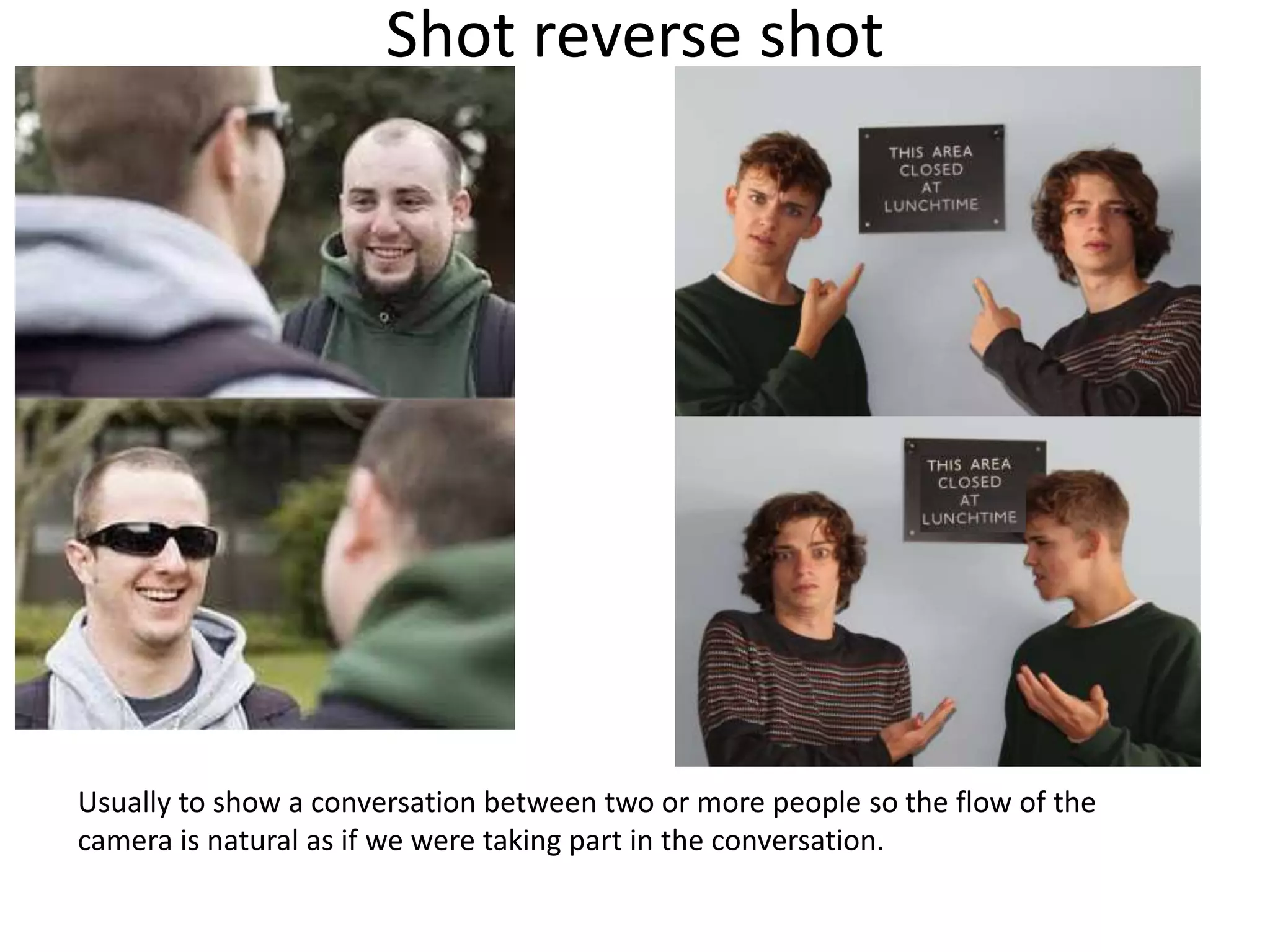 Shot reverse shot 
Usually to show a conversation between two or more people so the flow of the 
camera is natural as if we were taking part in the conversation. 
 