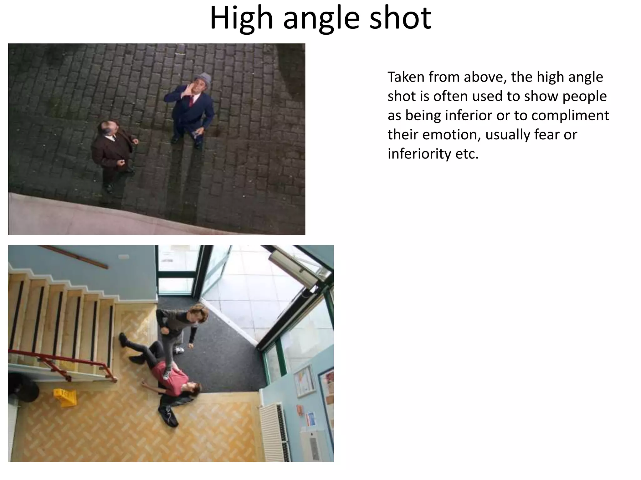 High angle shot 
Taken from above, the high angle 
shot is often used to show people 
as being inferior or to compliment 
their emotion, usually fear or 
inferiority etc. 
 