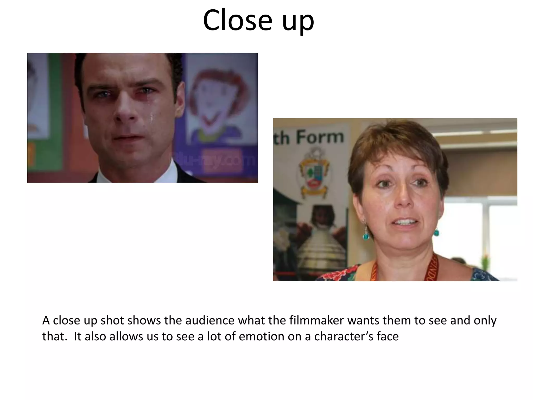 Close up 
A close up shot shows the audience what the filmmaker wants them to see and only 
that. It also allows us to see a lot of emotion on a character’s face 
 