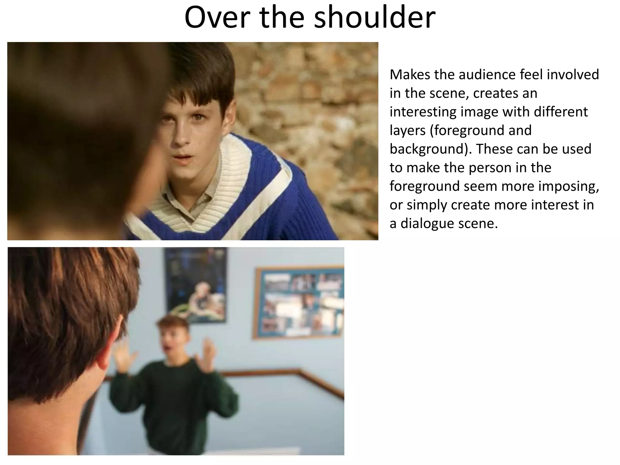 Over the shoulder 
Makes the audience feel involved 
in the scene, creates an 
interesting image with different 
layers (foreground and 
background). These can be used 
to make the person in the 
foreground seem more imposing, 
or simply create more interest in 
a dialogue scene. 
 
