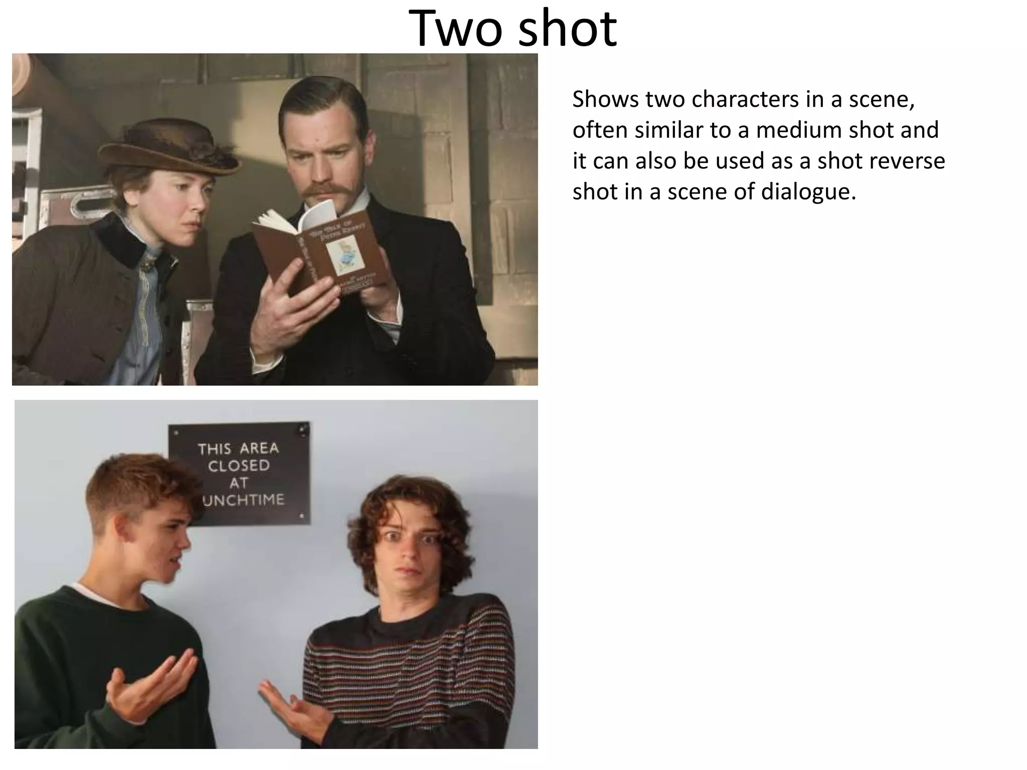 Two shot 
Shows two characters in a scene, 
often similar to a medium shot and 
it can also be used as a shot reverse 
shot in a scene of dialogue. 
 