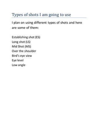 Types of shots I am going to use
I plan on using different types of shots and here
are some of them:
Establishing shot (ES)
Long shot (LS)
Mid Shot (MS)
Over the shoulder
Bird’s eye view
Eye level
Low angle
 