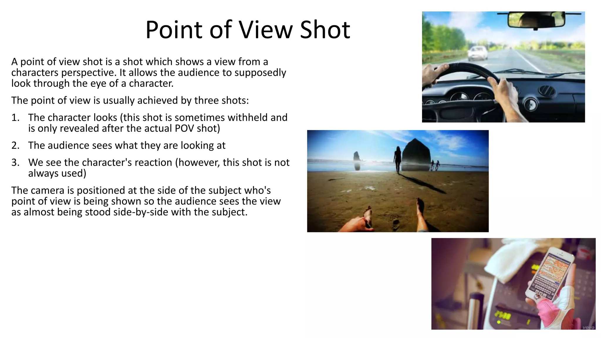 Point of View Shot
A point of view shot is a shot which shows a view from a
characters perspective. It allows the audience to supposedly
look through the eye of a character.
The point of view is usually achieved by three shots:
1. The character looks (this shot is sometimes withheld and
is only revealed after the actual POV shot)

2. The audience sees what they are looking at
3. We see the character's reaction (however, this shot is not
always used)
The camera is positioned at the side of the subject who's
point of view is being shown so the audience sees the view
as almost being stood side-by-side with the subject.

 